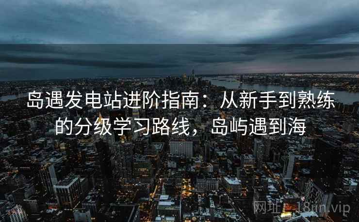 岛遇发电站进阶指南:从新手到熟练的分级学习路线,岛屿遇到海 岛遇发电站进阶指南:从新手到熟练的分级学习路线,岛屿遇到海