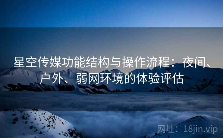 星空传媒功能结构与操作流程:夜间、户外、弱网环境的体验评估 星空传媒功能结构与操作流程:夜间、户外、弱网环境的体验评估