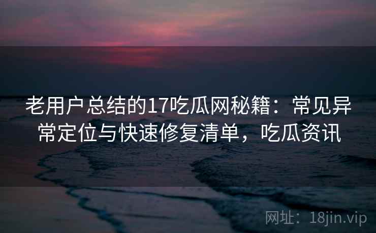 老用户总结的17吃瓜网秘籍：常见异常定位与快速修复清单，吃瓜资讯